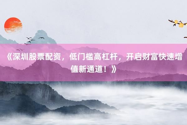 《深圳股票配资，低门槛高杠杆，开启财富快速增值新通道！》