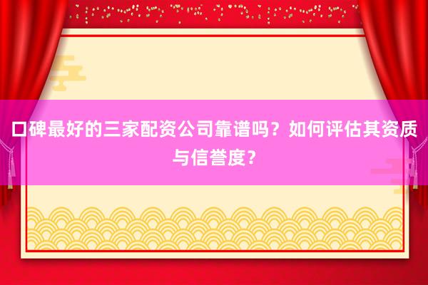 口碑最好的三家配资公司靠谱吗？如何评估其资质与信誉度？