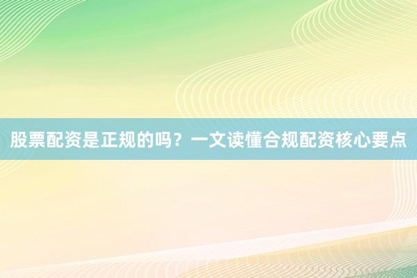 股票配资是正规的吗？一文读懂合规配资核心要点