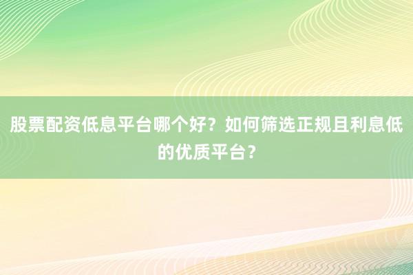 股票配资低息平台哪个好？如何筛选正规且利息低的优质平台？